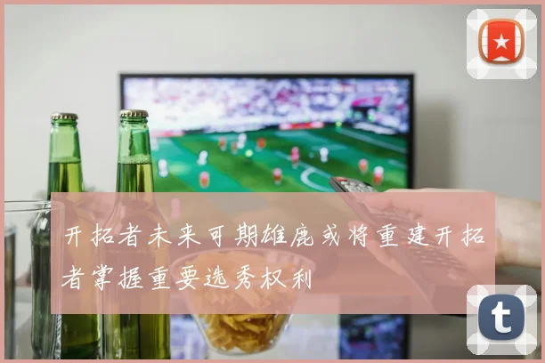 开拓者未来可期雄鹿或将重建开拓者掌握重要选秀权利