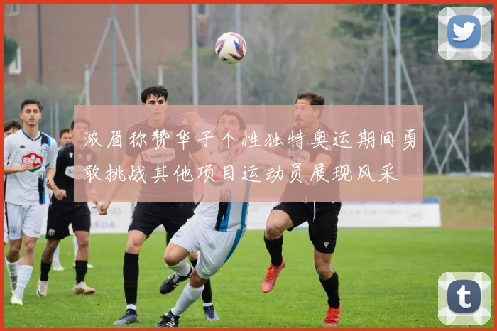 浓眉称赞华子个性独特奥运期间勇敢挑战其他项目运动员展现风采