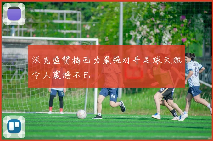 沃克盛赞梅西为最强对手足球天赋令人震撼不已