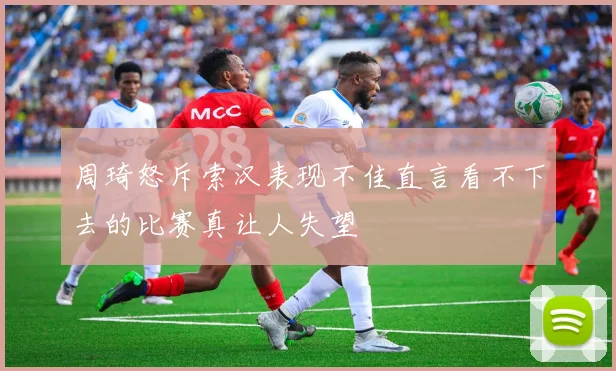 周琦怒斥索汉表现不佳直言看不下去的比赛真让人失望
