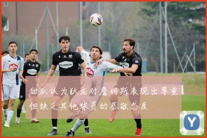 甜瓜认为狄龙对詹姆斯表现出尊重但缺乏其他球员的恭敬态度