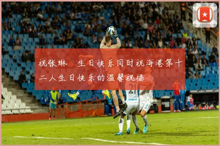 祝张琳芃生日快乐同时祝海港第十二人生日快乐的温馨祝福