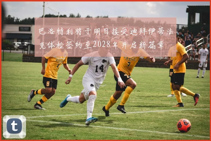 巴洛特利将于明日接受迪拜伊蒂法克体检签约至2028年开启新篇章