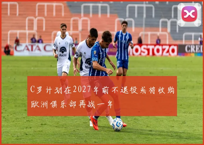 C罗计划在2027年前不退役或将收购欧洲俱乐部再战一年