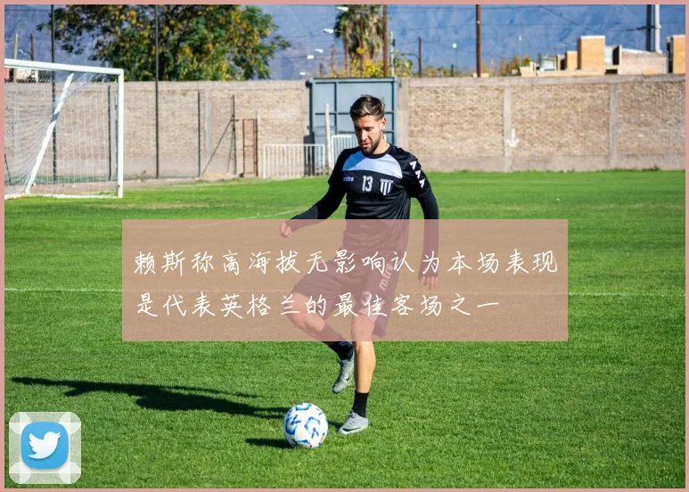 赖斯称高海拔无影响认为本场表现是代表英格兰的最佳客场之一