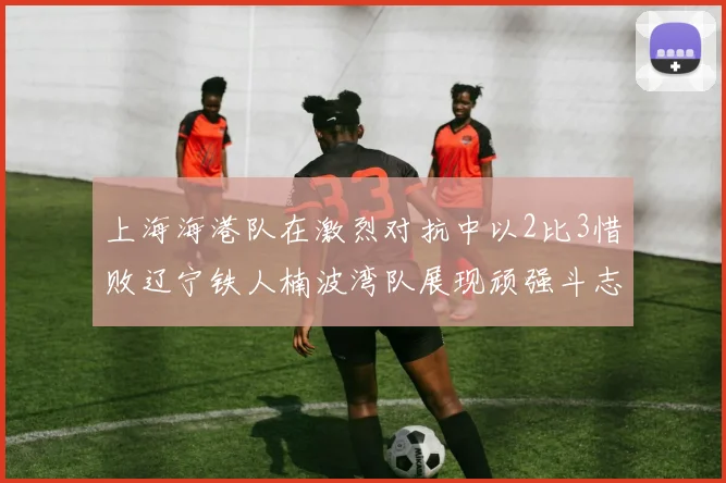 上海海港队在激烈对抗中以2比3惜败辽宁铁人楠波湾队展现顽强斗志