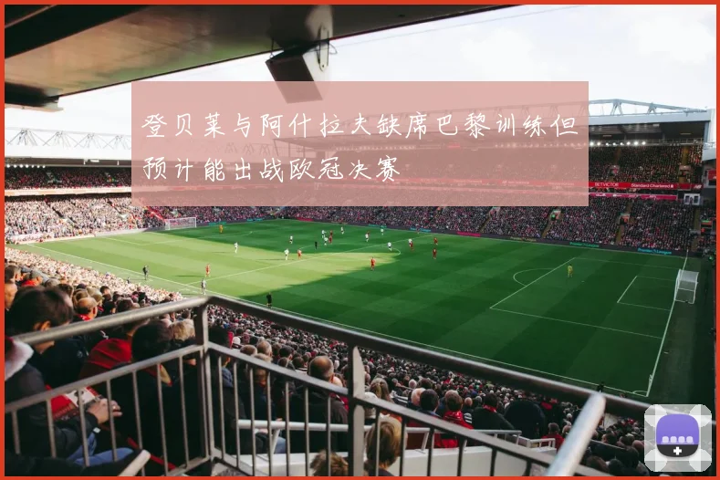 登贝莱与阿什拉夫缺席巴黎训练但预计能出战欧冠决赛