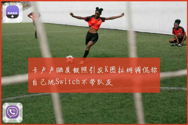 卡卢卢晒度假照引发K图拉姆调侃称自己玩Switch不带队友