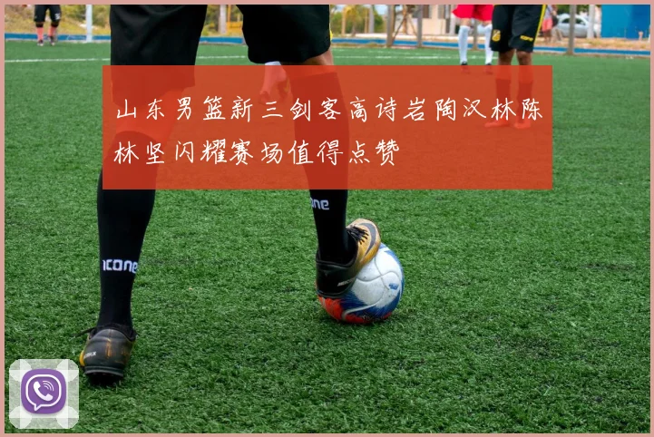 山东男篮新三剑客高诗岩陶汉林陈林坚闪耀赛场值得点赞