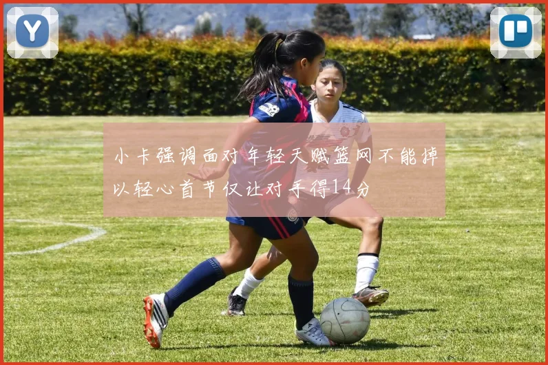 小卡强调面对年轻天赋篮网不能掉以轻心首节仅让对手得14分