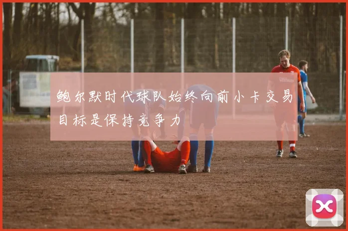 鲍尔默时代球队始终向前小卡交易目标是保持竞争力