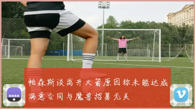 帕森斯谈离开火箭原因称未能达成满意合同与魔兽招募无关