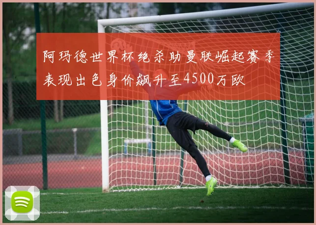 阿玛德世界杯绝杀助曼联崛起赛季表现出色身价飙升至4500万欧