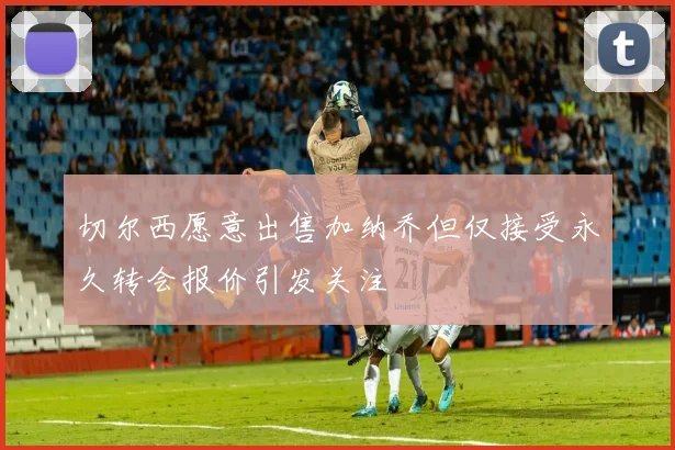 切尔西愿意出售加纳乔但仅接受永久转会报价引发关注