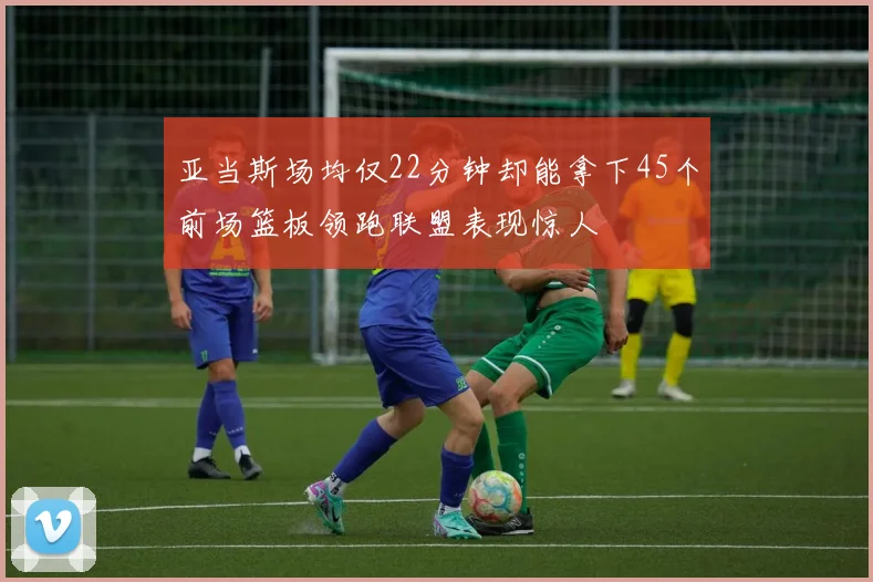 亚当斯场均仅22分钟却能拿下45个前场篮板领跑联盟表现惊人