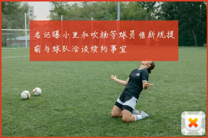 名记曝小里和吹杨等球员借新规提前与球队洽谈续约事宜