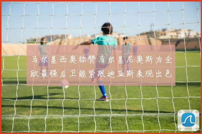 马尔基西奥称赞马尔基尼奥斯为全欧最强后卫能紧跟迪亚斯表现出色
