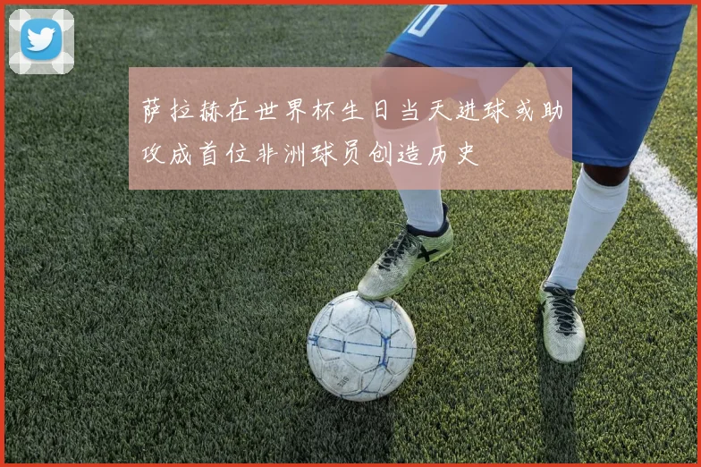 萨拉赫在世界杯生日当天进球或助攻成首位非洲球员创造历史