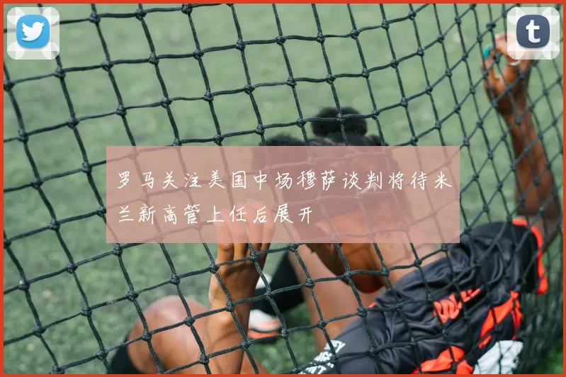 罗马关注美国中场穆萨谈判将待米兰新高管上任后展开