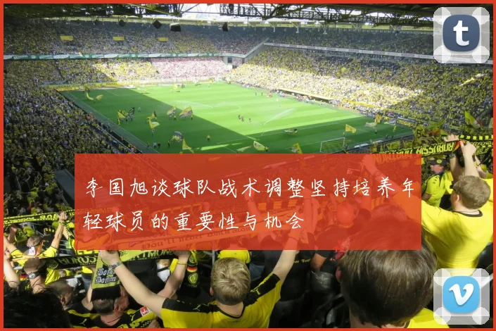 李国旭谈球队战术调整坚持培养年轻球员的重要性与机会