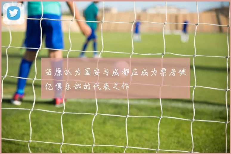 苗原认为国安与成都应成为票房破亿俱乐部的代表之作