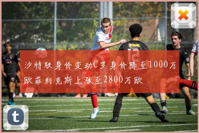 沙特联身价变动C罗身价降至1000万欧菲利克斯上涨至2800万欧