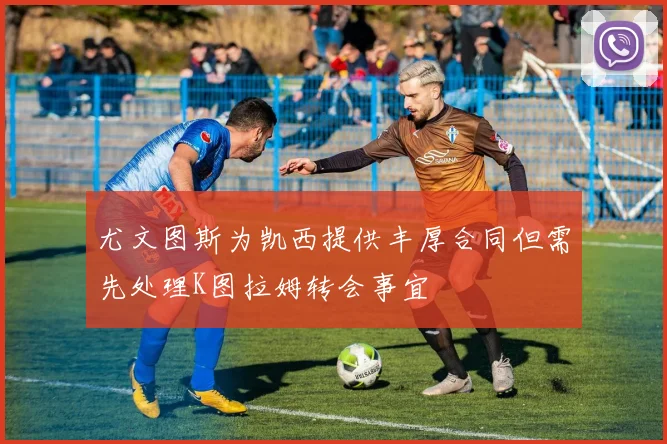 尤文图斯为凯西提供丰厚合同但需先处理K图拉姆转会事宜