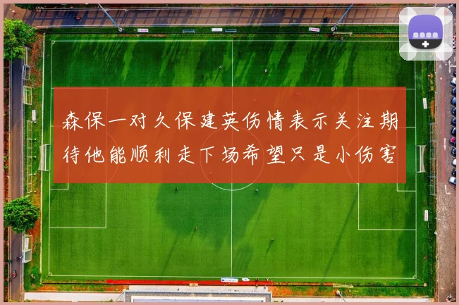 森保一对久保建英伤情表示关注期待他能顺利走下场希望只是小伤害