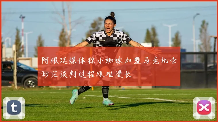 阿根廷媒体称小蜘蛛加盟马竞机会渺茫谈判过程艰难漫长