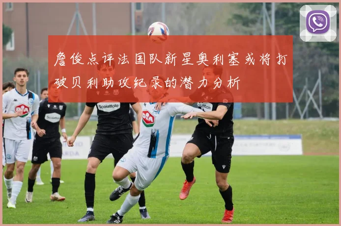 詹俊点评法国队新星奥利塞或将打破贝利助攻纪录的潜力分析