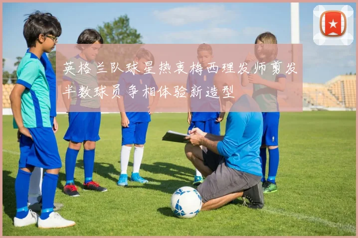 英格兰队球星热衷梅西理发师剪发半数球员争相体验新造型