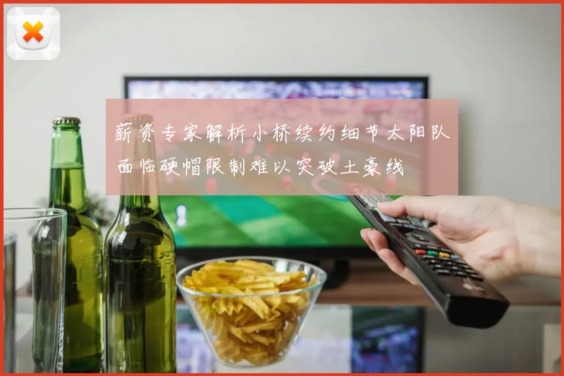 薪资专家解析小桥续约细节太阳队面临硬帽限制难以突破土豪线
