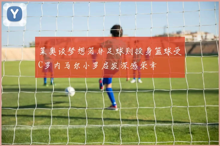 莱奥谈梦想若非足球则投身篮球受C罗内马尔小罗启发深感荣幸