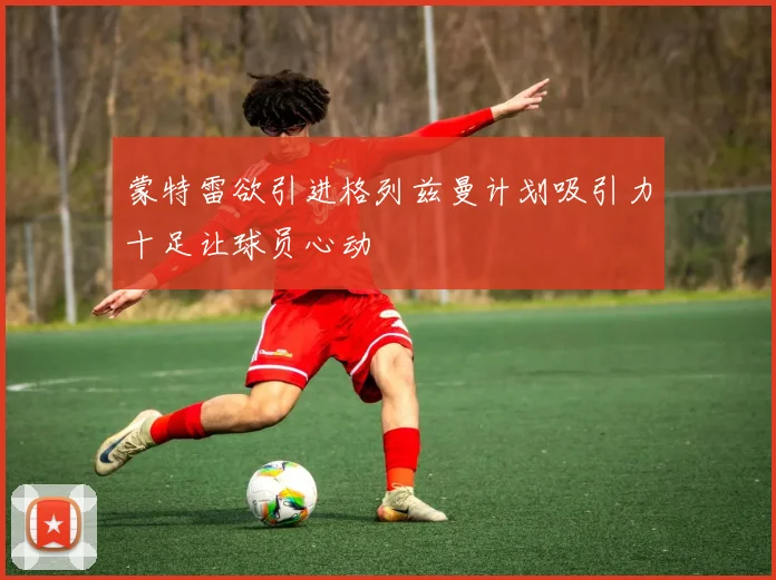 蒙特雷欲引进格列兹曼计划吸引力十足让球员心动