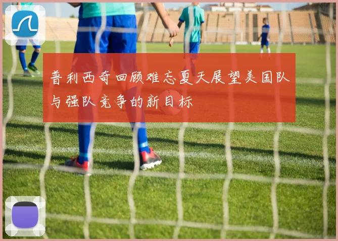 普利西奇回顾难忘夏天展望美国队与强队竞争的新目标